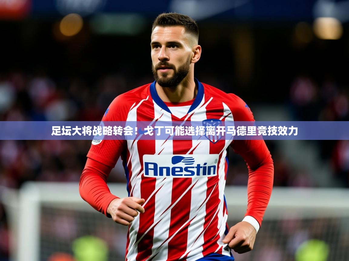2025足坛大将战略转会！戈丁可能选择离开马德里竞技效力  第1张