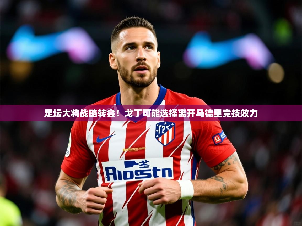 2025足坛大将战略转会！戈丁可能选择离开马德里竞技效力  第2张