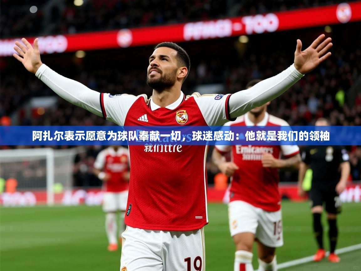 2025阿扎尔表示愿意为球队奉献一切，球迷感动：他就是我们的领袖