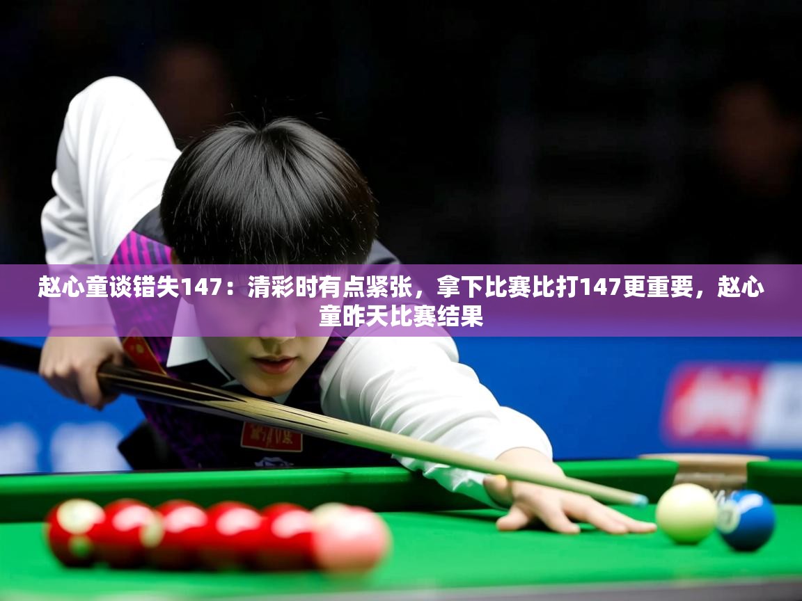 2025赵心童谈错失147：清彩时有点紧张，拿下比赛比打147更重要，赵心童昨天比赛结果