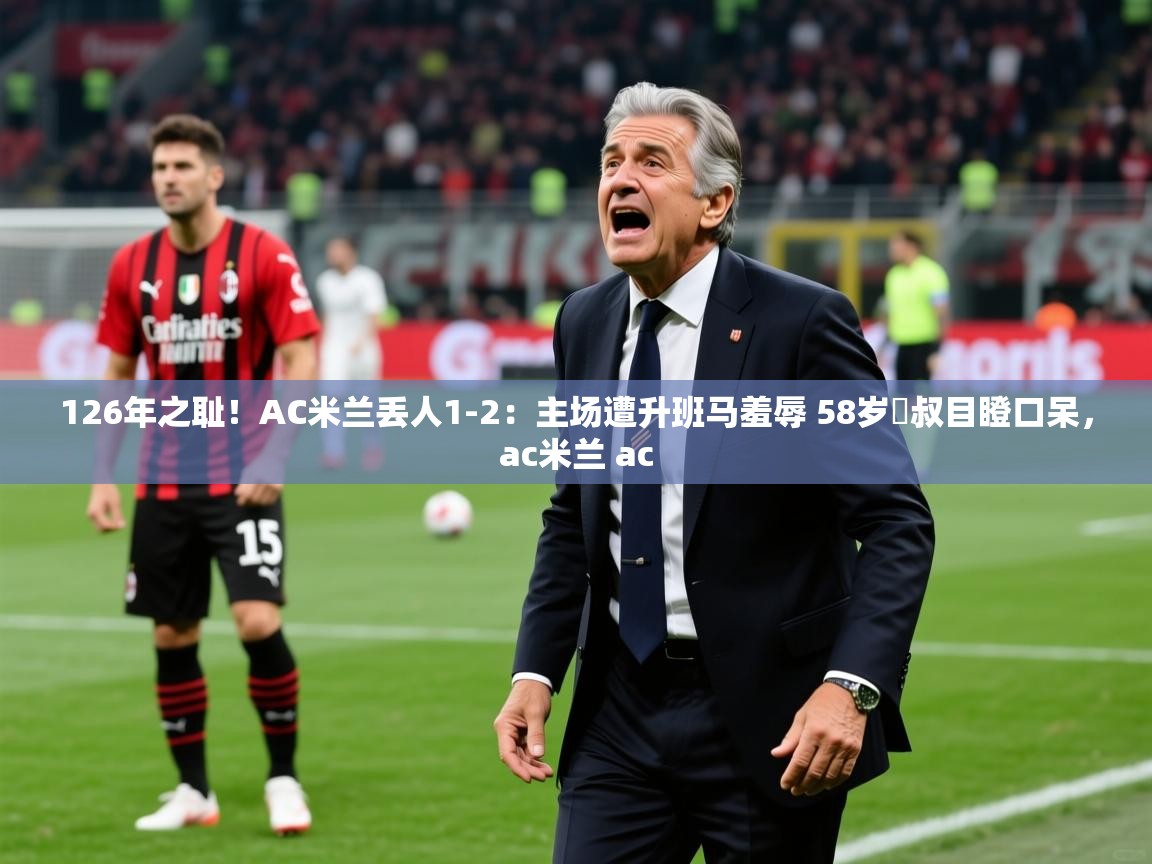 2025126年之耻！AC米兰丢人1-2：主场遭升班马羞辱 58岁囧叔目瞪口呆，ac米兰 ac
