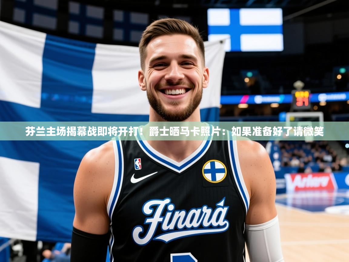 2025芬兰主场揭幕战即将开打！爵士晒马卡照片：如果准备好了请微笑