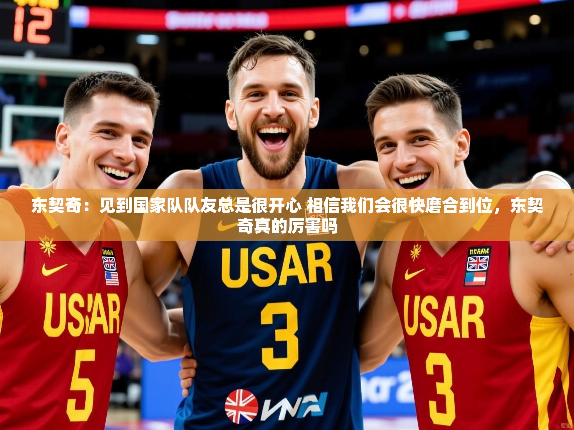 2025东契奇：见到国家队队友总是很开心 相信我们会很快磨合到位，东契奇真的厉害吗